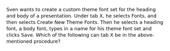 Sven wants to create a custom theme font set for the heading and body of a presentation. Under tab X, he selects Fonts, and then selects Create New Theme Fonts. Then he selects a heading font, a body font, types in a name for his theme font set and clicks Save. Which of the following can tab X be in the above-mentioned procedure?