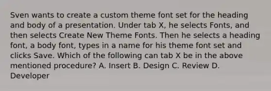 Sven wants to create a custom theme font set for the heading and body of a presentation. Under tab X, he selects Fonts, and then selects Create New Theme Fonts. Then he selects a heading font, a body font, types in a name for his theme font set and clicks Save. Which of the following can tab X be in the above mentioned procedure? A. Insert B. Design C. Review D. Developer