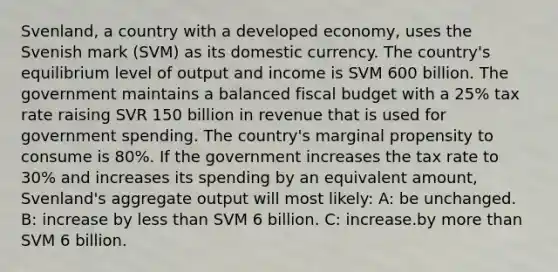 Svenland, a country with a developed economy, uses the Svenish mark (SVM) as its domestic currency. The country's equilibrium level of output and income is SVM 600 billion. The government maintains a balanced fiscal budget with a 25% tax rate raising SVR 150 billion in revenue that is used for government spending. The country's marginal propensity to consume is 80%. If the government increases the tax rate to 30% and increases its spending by an equivalent amount, Svenland's aggregate output will most likely: A: be unchanged. B: increase by less than SVM 6 billion. C: increase.by more than SVM 6 billion.