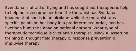 Sventlana is afraid of flying and has sought out therapeutic help to help her overcome her fear. the therapist has Svetlana imagine that she is in an airplane while the therapist taps specific points on her body in a predetermined order, and has Svetlana hum the Canadian national anthem. What type of therapeutic technique is Svetlana's therapist using? a. assertion training b. thought field therapy c. response prevention d. impluvise therapy