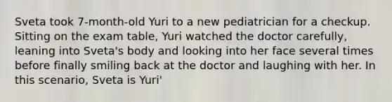 Sveta took 7-month-old Yuri to a new pediatrician for a checkup. Sitting on the exam table, Yuri watched the doctor carefully, leaning into Sveta's body and looking into her face several times before finally smiling back at the doctor and laughing with her. In this scenario, Sveta is Yuri'