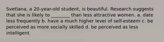 Svetlana, a 20-year-old student, is beautiful. Research suggests that she is likely to ________ than less attractive women. a. date less frequently b. have a much higher level of self-esteem c. be perceived as more socially skilled d. be perceived as less intelligent