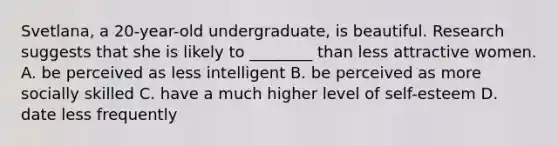 Svetlana, a 20-year-old undergraduate, is beautiful. Research suggests that she is likely to ________ than less attractive women. A. be perceived as less intelligent B. be perceived as more socially skilled C. have a much higher level of self-esteem D. date less frequently