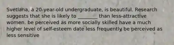 Svetlana, a 20-year-old undergraduate, is beautiful. Research suggests that she is likely to ________ than less-attractive women. be perceived as more socially skilled have a much higher level of self-esteem date less frequently be perceived as less sensitive