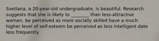 Svetlana, a 20-year-old undergraduate, is beautiful. Research suggests that she is likely to ________ than less-attractive women. be perceived as more socially skilled have a much higher level of self-esteem be perceived as less intelligent date less frequently