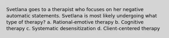 Svetlana goes to a therapist who focuses on her negative automatic statements. Svetlana is most likely undergoing what type of therapy? a. Rational-emotive therapy b. Cognitive therapy c. Systematic desensitization d. Client-centered therapy