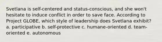 Svetlana is self-centered and status-conscious, and she won't hesitate to induce conflict in order to save face. According to Project GLOBE, which style of leadership does Svetlana exhibit? a. participative b. self-protective c. humane-oriented d. team-oriented e. autonomous