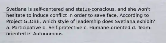 Svetlana is self-centered and status-conscious, and she won't hesitate to induce conflict in order to save face. According to Project GLOBE, which style of leadership does Svetlana exhibit? a. Participative b. Self-protective c. Humane-oriented d. Team-oriented e. Autonomous