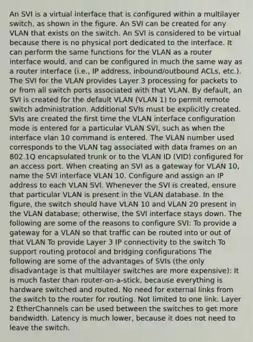 An SVI is a virtual interface that is configured within a multilayer switch, as shown in the figure. An SVI can be created for any VLAN that exists on the switch. An SVI is considered to be virtual because there is no physical port dedicated to the interface. It can perform the same functions for the VLAN as a router interface would, and can be configured in much the same way as a router interface (i.e., IP address, inbound/outbound ACLs, etc.). The SVI for the VLAN provides Layer 3 processing for packets to or from all switch ports associated with that VLAN. By default, an SVI is created for the default VLAN (VLAN 1) to permit remote switch administration. Additional SVIs must be explicitly created. SVIs are created the first time the VLAN interface configuration mode is entered for a particular VLAN SVI, such as when the interface vlan 10 command is entered. The VLAN number used corresponds to the VLAN tag associated with data frames on an 802.1Q encapsulated trunk or to the VLAN ID (VID) configured for an access port. When creating an SVI as a gateway for VLAN 10, name the SVI interface VLAN 10. Configure and assign an IP address to each VLAN SVI. Whenever the SVI is created, ensure that particular VLAN is present in the VLAN database. In the figure, the switch should have VLAN 10 and VLAN 20 present in the VLAN database; otherwise, the SVI interface stays down. The following are some of the reasons to configure SVI: To provide a gateway for a VLAN so that traffic can be routed into or out of that VLAN To provide Layer 3 IP connectivity to the switch To support routing protocol and bridging configurations The following are some of the advantages of SVIs (the only disadvantage is that multilayer switches are more expensive): It is much faster than router-on-a-stick, because everything is hardware switched and routed. No need for external links from the switch to the router for routing. Not limited to one link. Layer 2 EtherChannels can be used between the switches to get more bandwidth. Latency is much lower, because it does not need to leave the switch.