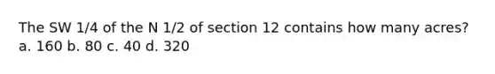 The SW 1/4 of the N 1/2 of section 12 contains how many acres?a. 160 b. 80 c. 40 d. 320