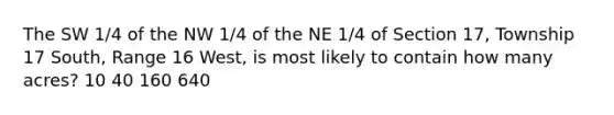 The SW 1/4 of the NW 1/4 of the NE 1/4 of Section 17, Township 17 South, Range 16 West, is most likely to contain how many acres? 10 40 160 640