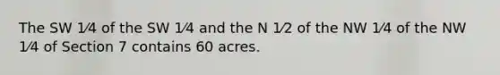 The SW 1⁄4 of the SW 1⁄4 and the N 1⁄2 of the NW 1⁄4 of the NW 1⁄4 of Section 7 contains 60 acres.