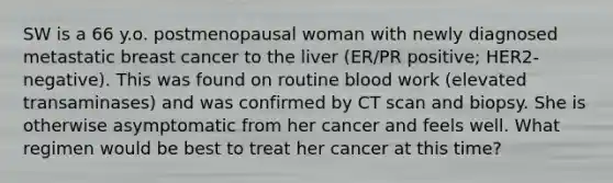 SW is a 66 y.o. postmenopausal woman with newly diagnosed metastatic breast cancer to the liver (ER/PR positive; HER2-negative). This was found on routine blood work (elevated transaminases) and was confirmed by CT scan and biopsy. She is otherwise asymptomatic from her cancer and feels well. What regimen would be best to treat her cancer at this time?