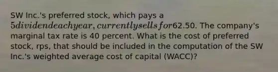 SW Inc.'s preferred stock, which pays a 5 dividend each year, currently sells for62.50. The company's marginal tax rate is 40 percent. What is the cost of preferred stock, rps, that should be included in the computation of the SW Inc.'s weighted average cost of capital (WACC)?