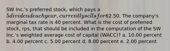 SW Inc.'s preferred stock, which pays a 5 dividend each year, currently sells for62.50. The company's marginal tax rate is 40 percent. What is the cost of preferred stock, rps, that should be included in the computation of the SW Inc.'s weighted average cost of capital (WACC)? a. 10.00 percent b. 4.00 percent c. 5.00 percent d. 8.00 percent e. 2.00 percent