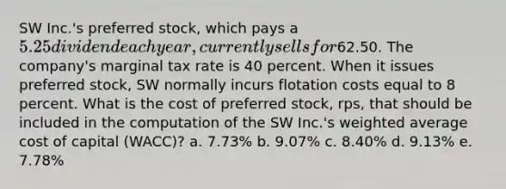 SW Inc.'s preferred stock, which pays a 5.25 dividend each year, currently sells for62.50. The company's marginal tax rate is 40 percent. When it issues preferred stock, SW normally incurs flotation costs equal to 8 percent. What is the cost of preferred stock, rps, that should be included in the computation of the SW Inc.'s <a href='https://www.questionai.com/knowledge/koL1NUNNcJ-weighted-average' class='anchor-knowledge'>weighted average</a> cost of capital (WACC)? a. 7.73% b. 9.07% c. 8.40% d. 9.13% e. 7.78%