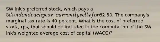 SW Ink's preferred stock, which pays a 5 dividend each year, currently sells for62.50. The company's marginal tax rate is 40 percent. What is the cost of preferred stock, rps, that should be included in the computation of the SW Ink's weighted average cost of capital (WACC)?