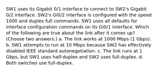 SW1 uses its Gigabit 0/1 interface to connect to SW2's Gigabit 0/2 interface. SW2's Gi0/2 interface is configured with the speed 1000 and duplex full commands. SW1 uses all defaults for interface configuration commands on its Gi0/1 interface. Which of the following are true about the link after it comes up? (Choose two answers.) a. The link works at 1000 Mbps (1 Gbps). b. SW1 attempts to run at 10 Mbps because SW2 has effectively disabled IEEE standard autonegotiation. c. The link runs at 1 Gbps, but SW1 uses half-duplex and SW2 uses full-duplex. d. Both switches use full-duplex.