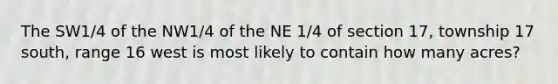 The SW1/4 of the NW1/4 of the NE 1/4 of section 17, township 17 south, range 16 west is most likely to contain how many acres?