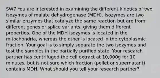 SW7 You are interested in examining the different kinetics of two isozymes of malate dehydrogenase (MDH). Isozymes are two similar enzymes that catalyze the same reaction but are from different genes or splice variants, giving them different properties. One of the MDH isozymes is located in the mitochondria, whereas the other is located in the cytoplasmic fraction. Your goal is to simply separate the two isozymes and test the samples in the partially purified state. Your research partner has centrifuged the cell extract at 10,000g for 10 minutes, but is not sure which fraction (pellet or supernatant) contains MDH. What should you tell your research partner?