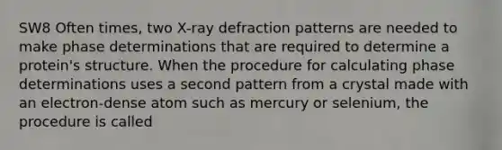 SW8 Often times, two X-ray defraction patterns are needed to make phase determinations that are required to determine a protein's structure. When the procedure for calculating phase determinations uses a second pattern from a crystal made with an electron-dense atom such as mercury or selenium, the procedure is called