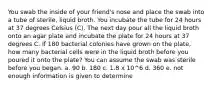 You swab the inside of your friend's nose and place the swab into a tube of sterile, liquid broth. You incubate the tube for 24 hours at 37 degrees Celsius (C). The next day pour all the liquid broth onto an agar plate and incubate the plate for 24 hours at 37 degrees C. If 180 bacterial colonies have grown on the plate, how many bacterial cells were in the liquid broth before you poured it onto the plate? You can assume the swab was sterile before you began. a. 90 b. 180 c. 1.8 x 10^6 d. 360 e. not enough information is given to determine