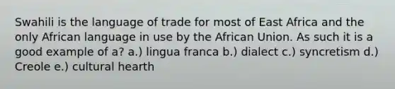 Swahili is the language of trade for most of East Africa and the only African language in use by the African Union. As such it is a good example of a? a.) lingua franca b.) dialect c.) syncretism d.) Creole e.) cultural hearth