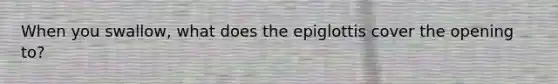 When you swallow, what does the epiglottis cover the opening to?