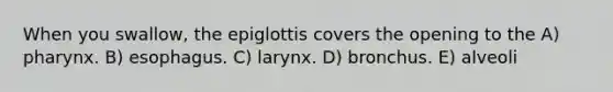 When you swallow, the epiglottis covers the opening to the A) pharynx. B) esophagus. C) larynx. D) bronchus. E) alveoli