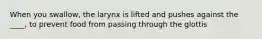 When you swallow, the larynx is lifted and pushes against the ____, to prevent food from passing through the glottis