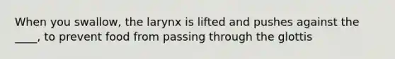 When you swallow, the larynx is lifted and pushes against the ____, to prevent food from passing through the glottis