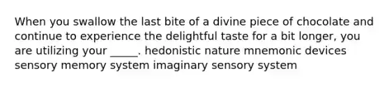 When you swallow the last bite of a divine piece of chocolate and continue to experience the delightful taste for a bit longer, you are utilizing your _____. hedonistic nature mnemonic devices sensory memory system imaginary sensory system