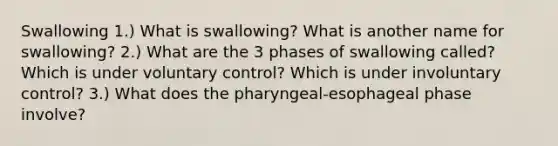 Swallowing 1.) What is swallowing? What is another name for swallowing? 2.) What are the 3 phases of swallowing called? Which is under voluntary control? Which is under involuntary control? 3.) What does the pharyngeal-esophageal phase involve?