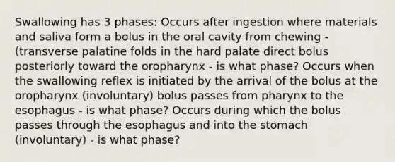 Swallowing has 3 phases: Occurs after ingestion where materials and saliva form a bolus in the oral cavity from chewing - (transverse palatine folds in the hard palate direct bolus posteriorly toward the oropharynx - is what phase? Occurs when the swallowing reflex is initiated by the arrival of the bolus at the oropharynx (involuntary) bolus passes from pharynx to the esophagus - is what phase? Occurs during which the bolus passes through the esophagus and into the stomach (involuntary) - is what phase?