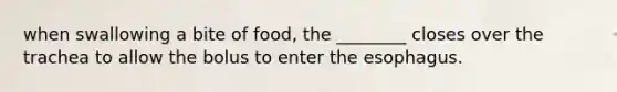 when swallowing a bite of food, the ________ closes over the trachea to allow the bolus to enter <a href='https://www.questionai.com/knowledge/kSjVhaa9qF-the-esophagus' class='anchor-knowledge'>the esophagus</a>.