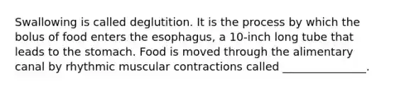 Swallowing is called deglutition. It is the process by which the bolus of food enters the esophagus, a 10-inch long tube that leads to the stomach. Food is moved through the alimentary canal by rhythmic muscular contractions called _______________.