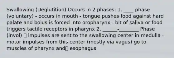 Swallowing (Deglutition) Occurs in 2 phases: 1. ____ phase (voluntary) - occurs in mouth - tongue pushes food against hard palate and bolus is forced into oropharynx - bit of saliva or food triggers tactile receptors in pharynx 2. ______-________ Phase (invol)  impulses are sent to the swallowing center in medulla - motor impulses from this center (mostly via vagus) go to muscles of pharynx and esophagus