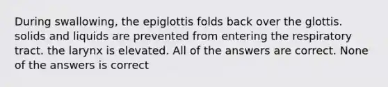 During swallowing, the epiglottis folds back over the glottis. solids and liquids are prevented from entering the respiratory tract. the larynx is elevated. All of the answers are correct. None of the answers is correct