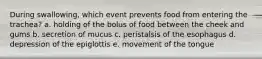 During swallowing, which event prevents food from entering the trachea?​ a. ​holding of the bolus of food between the cheek and gums b. ​secretion of mucus c. ​peristalsis of the esophagus d. ​depression of the epiglottis e. ​movement of the tongue