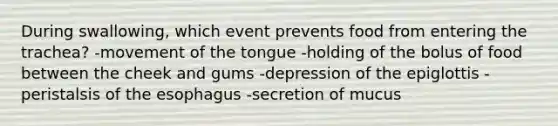 During swallowing, which event prevents food from entering the trachea?​ -​movement of the tongue -​holding of the bolus of food between the cheek and gums -​depression of the epiglottis -​peristalsis of the esophagus -​secretion of mucus