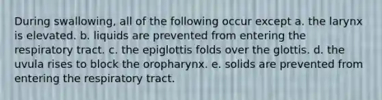 During swallowing, all of the following occur except a. the larynx is elevated. b. liquids are prevented from entering the respiratory tract. c. the epiglottis folds over the glottis. d. the uvula rises to block the oropharynx. e. solids are prevented from entering the respiratory tract.