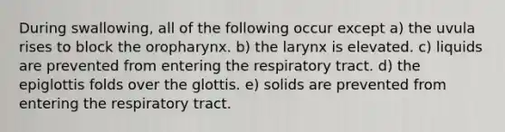 During swallowing, all of the following occur except a) the uvula rises to block the oropharynx. b) the larynx is elevated. c) liquids are prevented from entering the respiratory tract. d) the epiglottis folds over the glottis. e) solids are prevented from entering the respiratory tract.