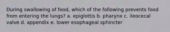 During swallowing of food, which of the following prevents food from entering the lungs? a. epiglottis b. pharynx c. ileocecal valve d. appendix e. lower esophageal sphincter