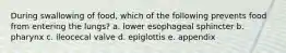 During swallowing of food, which of the following prevents food from entering the lungs? a. lower esophageal sphincter b. pharynx c. ileocecal valve d. epiglottis e. appendix