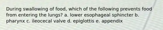 During swallowing of food, which of the following prevents food from entering the lungs? a. lower esophageal sphincter b. pharynx c. ileocecal valve d. epiglottis e. appendix