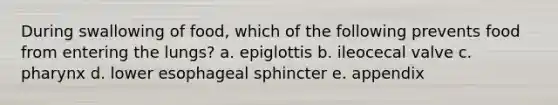 During swallowing of food, which of the following prevents food from entering the lungs? a. epiglottis b. ileocecal valve c. pharynx d. lower esophageal sphincter e. appendix