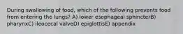 During swallowing of food, which of the following prevents food from entering the lungs? A) lower esophageal sphincterB) pharynxC) ileocecal valveD) epiglottisE) appendix