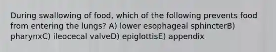 During swallowing of food, which of the following prevents food from entering the lungs? A) lower esophageal sphincterB) pharynxC) ileocecal valveD) epiglottisE) appendix