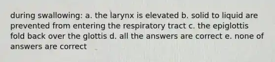 during swallowing: a. the larynx is elevated b. solid to liquid are prevented from entering the respiratory tract c. the epiglottis fold back over the glottis d. all the answers are correct e. none of answers are correct