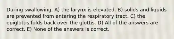 During swallowing, A) the larynx is elevated. B) solids and liquids are prevented from entering the respiratory tract. C) the epiglottis folds back over the glottis. D) All of the answers are correct. E) None of the answers is correct.